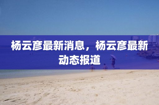 楊云彥最新消息，楊云彥最新動態(tài)報道