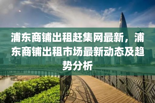 浦東商鋪出租趕集網(wǎng)最新，浦東商鋪出租市場(chǎng)最新動(dòng)態(tài)及趨勢(shì)分析