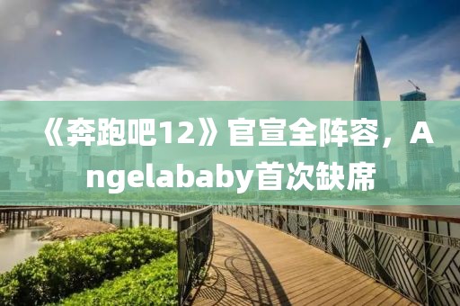 《奔跑吧12》官宣全陣容，Angelababy首次缺席