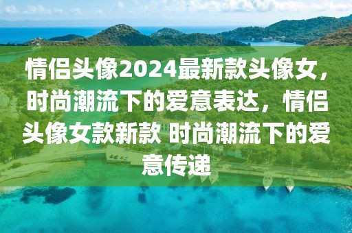 情侶頭像2024最新款頭像女，時尚潮流下的愛意表達(dá)，情侶頭像女款新款 時尚潮流下的愛意傳遞