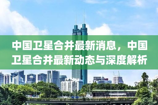 中國(guó)衛(wèi)星合并最新消息，中國(guó)衛(wèi)星合并最新動(dòng)態(tài)與深度解析