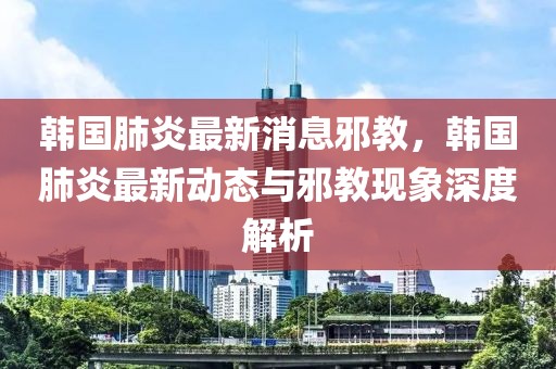 韓國肺炎最新消息邪教，韓國肺炎最新動態(tài)與邪教現象深度解析