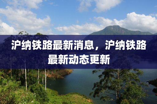 滬納鐵路最新消息，滬納鐵路最新動(dòng)態(tài)更新