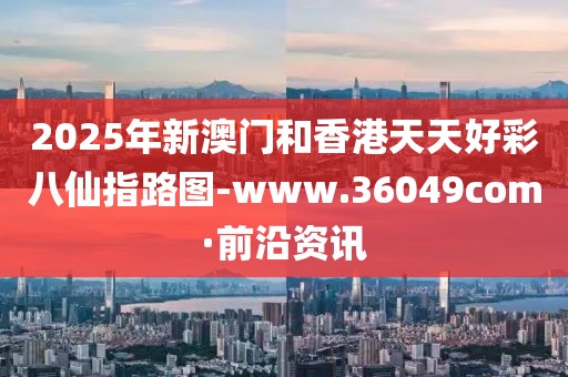 2025年新澳門和香港天天好彩八仙指路圖-www.36049com·前沿資訊