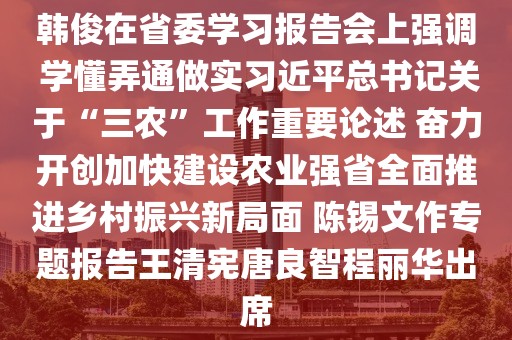 韓俊在省委學(xué)習(xí)報告會上強(qiáng)調(diào) 學(xué)懂弄通做實(shí)習(xí)近平總書記關(guān)于“三農(nóng)”工作重要論述 奮力開創(chuàng)加快建設(shè)農(nóng)業(yè)強(qiáng)省全面推進(jìn)鄉(xiāng)村振興新局面 陳錫文作專題報告王清憲唐良智程麗華出席