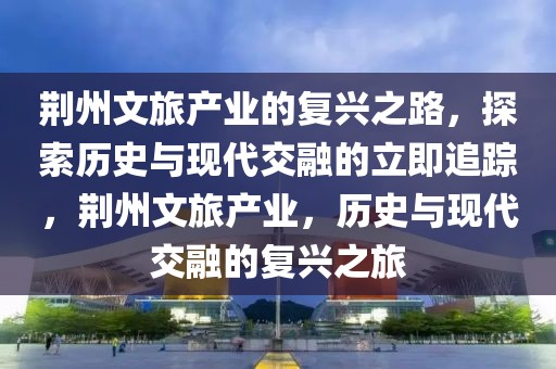 荊州文旅產(chǎn)業(yè)的復(fù)興之路，探索歷史與現(xiàn)代交融的立即追蹤，荊州文旅產(chǎn)業(yè)，歷史與現(xiàn)代交融的復(fù)興之旅