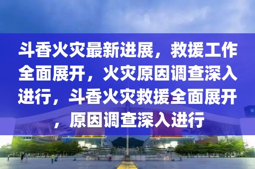 斗香火災(zāi)最新進(jìn)展，救援工作全面展開(kāi)，火災(zāi)原因調(diào)查深入進(jìn)行，斗香火災(zāi)救援全面展開(kāi)，原因調(diào)查深入進(jìn)行
