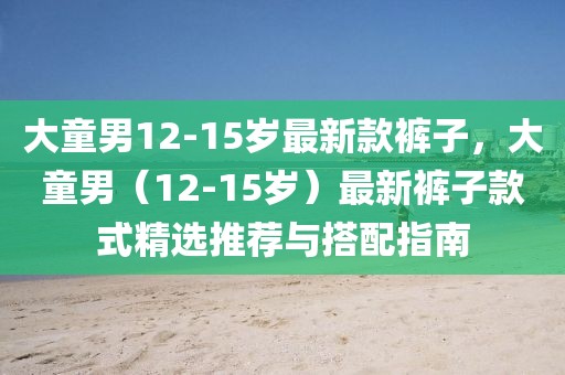 大童男12-15歲最新款褲子，大童男（12-15歲）最新褲子款式精選推薦與搭配指南