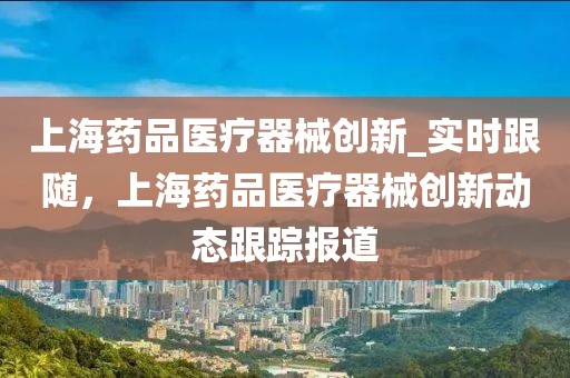 上海藥品醫(yī)療器械創(chuàng)新_實時跟隨，上海藥品醫(yī)療器械創(chuàng)新動態(tài)跟蹤報道