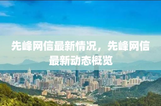 先峰網(wǎng)信最新情況，先峰網(wǎng)信最新動(dòng)態(tài)概覽