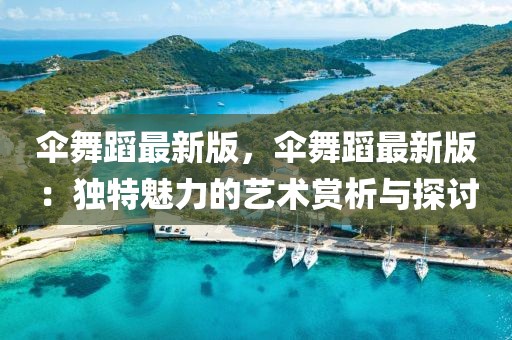 傘舞蹈最新版，傘舞蹈最新版：獨(dú)特魅力的藝術(shù)賞析與探討