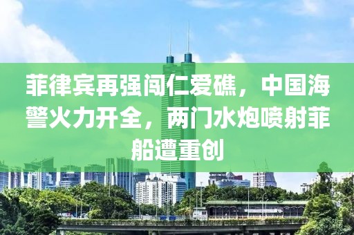 菲律賓再強(qiáng)闖仁愛礁，中國海警火力開全，兩門水炮噴射菲船遭重創(chuàng)