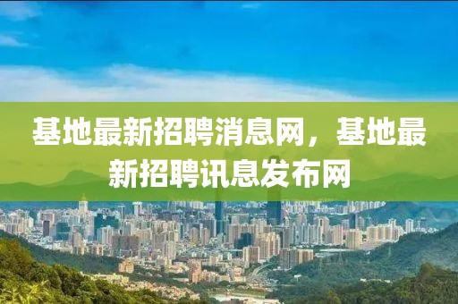 基地最新招聘消息網(wǎng)，基地最新招聘訊息發(fā)布網(wǎng)