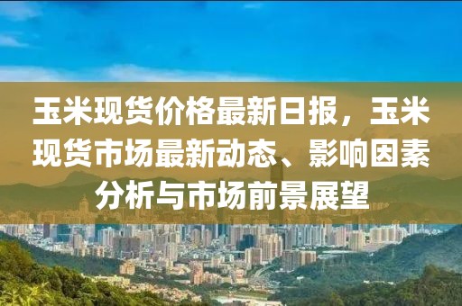 玉米現(xiàn)貨價格最新日報，玉米現(xiàn)貨市場最新動態(tài)、影響因素分析與市場前景展望