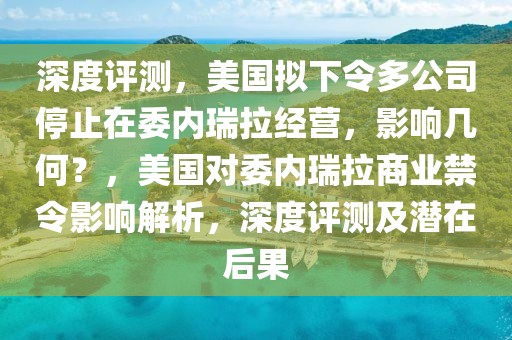 深度評(píng)測(cè)，美國(guó)擬下令多公司停止在委內(nèi)瑞拉經(jīng)營(yíng)，影響幾何？，美國(guó)對(duì)委內(nèi)瑞拉商業(yè)禁令影響解析，深度評(píng)測(cè)及潛在后果