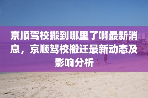 京順駕校搬到哪里了啊最新消息，京順駕校搬遷最新動(dòng)態(tài)及影響分析