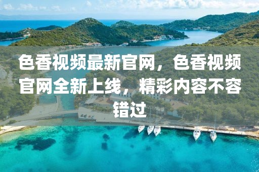 色香視頻最新官網(wǎng)，色香視頻官網(wǎng)全新上線，精彩內(nèi)容不容錯過