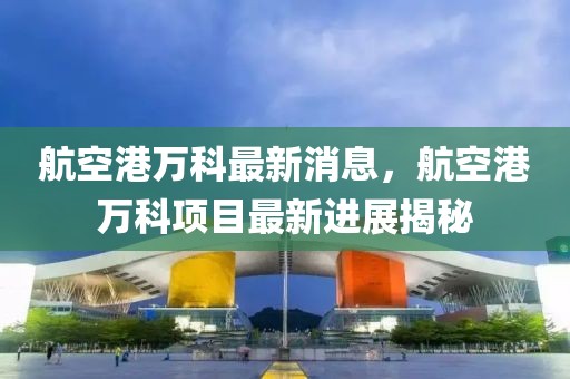 航空港萬(wàn)科最新消息，航空港萬(wàn)科項(xiàng)目最新進(jìn)展揭秘