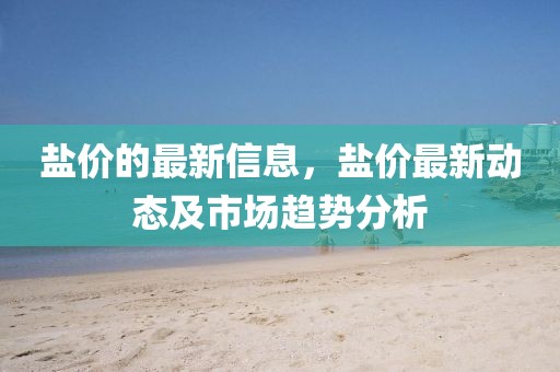鹽價(jià)的最新信息，鹽價(jià)最新動態(tài)及市場趨勢分析