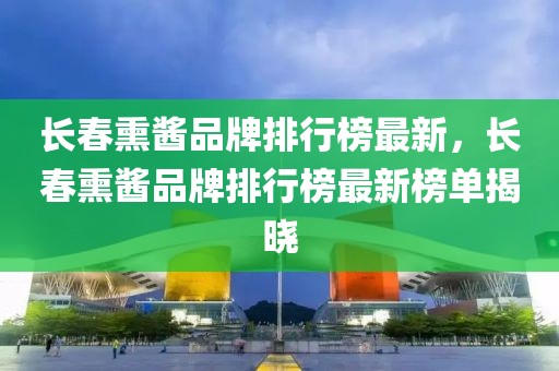 長(zhǎng)春熏醬品牌排行榜最新，長(zhǎng)春熏醬品牌排行榜最新榜單揭曉