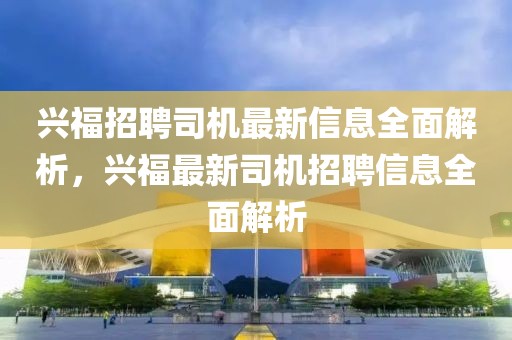 興福招聘司機(jī)最新信息全面解析，興福最新司機(jī)招聘信息全面解析