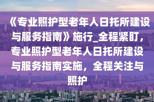 《專業(yè)照護型老年人日托所建設(shè)與服務(wù)指南》施行_全程緊盯，專業(yè)照護型老年人日托所建設(shè)與服務(wù)指南實施，全程關(guān)注與照護