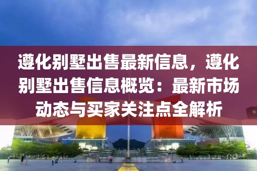 遵化別墅出售最新信息，遵化別墅出售信息概覽：最新市場動態(tài)與買家關(guān)注點全解析