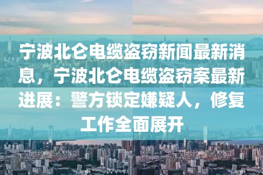 寧波北侖電纜盜竊新聞最新消息，寧波北侖電纜盜竊案最新進(jìn)展：警方鎖定嫌疑人，修復(fù)工作全面展開