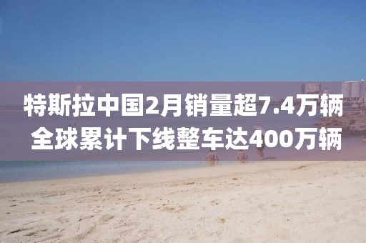 特斯拉中國2月銷量超7.4萬輛 全球累計下線整車達400萬輛