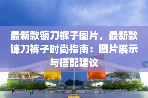 最新款鐮刀褲子圖片，最新款鐮刀褲子時(shí)尚指南：圖片展示與搭配建議