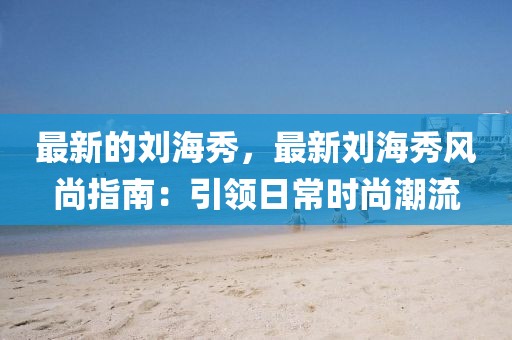 最新的劉海秀，最新劉海秀風(fēng)尚指南：引領(lǐng)日常時尚潮流
