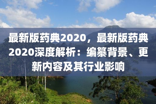 最新版藥典2020，最新版藥典2020深度解析：編纂背景、更新內(nèi)容及其行業(yè)影響
