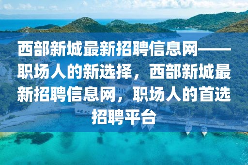 西部新城最新招聘信息網(wǎng)——職場人的新選擇，西部新城最新招聘信息網(wǎng)，職場人的首選招聘平臺