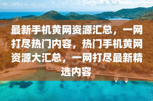 最新手機黃網(wǎng)資源匯總，一網(wǎng)打盡熱門內(nèi)容，熱門手機黃網(wǎng)資源大匯總，一網(wǎng)打盡最新精選內(nèi)容