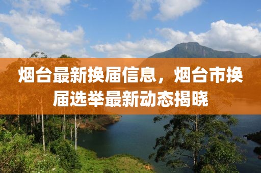 煙臺(tái)最新?lián)Q屆信息，煙臺(tái)市換屆選舉最新動(dòng)態(tài)揭曉