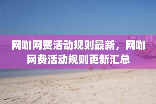 網(wǎng)咖網(wǎng)費(fèi)活動(dòng)規(guī)則最新，網(wǎng)咖網(wǎng)費(fèi)活動(dòng)規(guī)則更新匯總