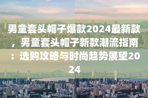 男童套頭帽子爆款2024最新款，男童套頭帽子新款潮流指南：選購(gòu)攻略與時(shí)尚趨勢(shì)展望2024