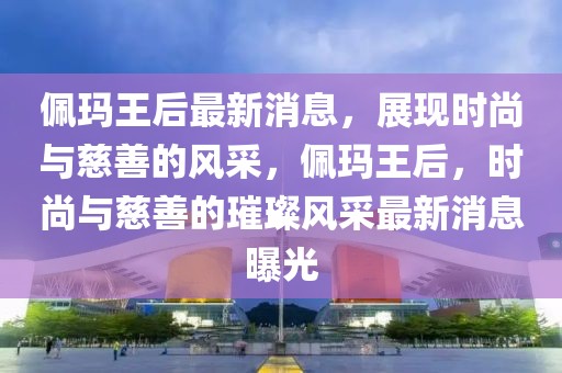 佩瑪王后最新消息，展現(xiàn)時(shí)尚與慈善的風(fēng)采，佩瑪王后，時(shí)尚與慈善的璀璨風(fēng)采最新消息曝光