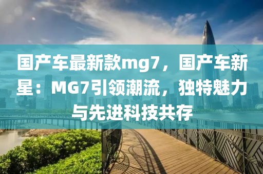 國產(chǎn)車最新款mg7，國產(chǎn)車新星：MG7引領(lǐng)潮流，獨(dú)特魅力與先進(jìn)科技共存