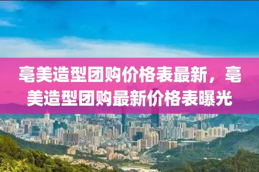 亳美造型團(tuán)購(gòu)價(jià)格表最新，亳美造型團(tuán)購(gòu)最新價(jià)格表曝光