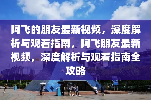 阿飛的朋友最新視頻，深度解析與觀看指南，阿飛朋友最新視頻，深度解析與觀看指南全攻略