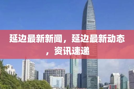 延邊最新新聞，延邊最新動(dòng)態(tài)，資訊速遞