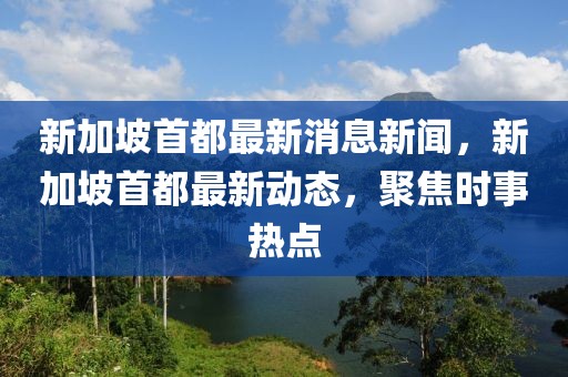 新加坡首都最新消息新聞，新加坡首都最新動態(tài)，聚焦時事熱點