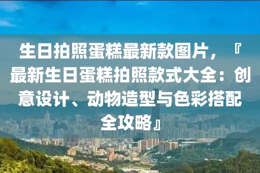 生日拍照蛋糕最新款圖片，『最新生日蛋糕拍照款式大全：創(chuàng)意設(shè)計(jì)、動(dòng)物造型與色彩搭配全攻略』