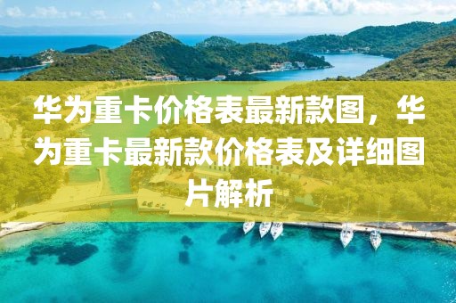 華為重卡價格表最新款圖，華為重卡最新款價格表及詳細(xì)圖片解析