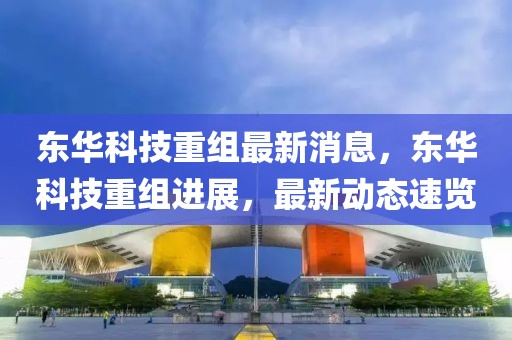 東華科技重組最新消息，東華科技重組進展，最新動態(tài)速覽