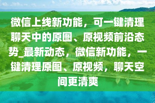 微信上線新功能，可一鍵清理聊天中的原圖、原視頻前沿態(tài)勢_最新動態(tài)，微信新功能，一鍵清理原圖、原視頻，聊天空間更清爽