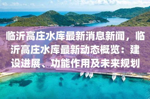 臨沂高莊水庫(kù)最新消息新聞，臨沂高莊水庫(kù)最新動(dòng)態(tài)概覽：建設(shè)進(jìn)展、功能作用及未來(lái)規(guī)劃