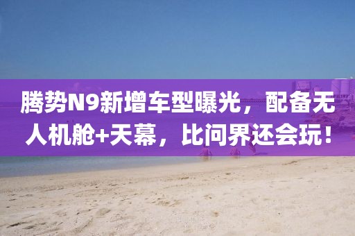 騰勢(shì)N9新增車型曝光，配備無(wú)人機(jī)艙+天幕，比問(wèn)界還會(huì)玩！