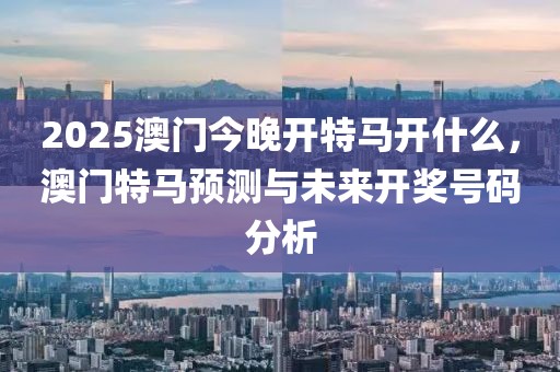 2025澳門今晚開特馬開什么，澳門特馬預測與未來開獎號碼分析